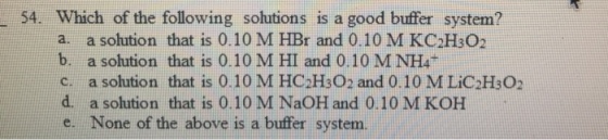 54. Which of the following solutions is a good buffer system? a. a solution that is 0.10 M HBr and 0.10 M KC H302 b. a solution that is 0.10 M HI and 0.10 M NH4T c. a solution that is 0.10 M HC2HsO2 and 0.10 MLiC2HsO2 d. a solution that is 0.10 M NaOH and 0.10 M KOH e. None of the above is a buffer system.