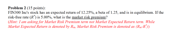 Problem 2 (15 points): FIN300 Incs stock has an expected return of 12.25%, a beta of 1.25, and is in equilibrium. If the risk-free rate (R*) is 5.00%, what is the market risk premium? Hint: I am asking for Market Risk Premium term not Market Expected Return term. While Market Expected Return is denoted by Rm, Market Risk Premium is denoted as (Rm-R))