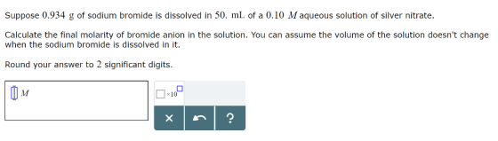 Suppose 0.934 g of sodium bromide is dissolved in 50. mL of a 0.10 M aqueous solution of silver nitrate. Calculate the final molarity of bromide anion in the solution. You can assume the volume of the solution doesnt change when the sodium bromide is dissolved in it. Round your answer to 2 significant digits x10