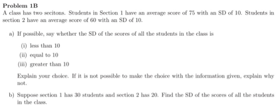 Problem 1B A class has two secitons. Students in Section 1 have an average score of 75 with an SD of 10. Students in section 2 have an average score of 60 with an SD of 10. a) If possible, say whether the SD of the scores of all the students in the class is (i) less than 10 (i) equal to 10 (iii) greater than 10 Explain your choice. If it is not possible to make the choice with the information given, explain why not. b) Suppose section 1 has 30 students and section 2 has 20. Find the SD of the scores of all the students in the class.