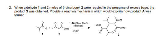 When aldehyde 1 and 2 moles of β-dicarbonyl 2 were reacted in the presence of excess base, the product 3 was obtained. Provide a reaction mechanism which would explain how product A was formed 2. o O NaOMe, MeOH (excess) MeO OMe OMe 2) H+ 2