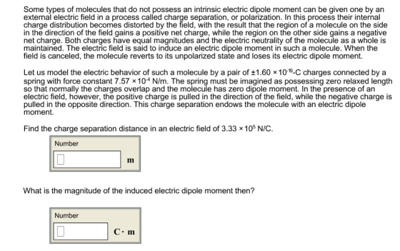 Some types of molecules that do not possess an intrinsic electric dipole moment can be given one by an external electric field in a process called charge separation, or polarization. In this process their internal charge distribution becomes distorted by the field, with the result that the region of a molecule on the side in the direction of the field gains a positive net charge, while the region on the other side gains a negative net charge. Both charges have equal magnitudes and the electric neutrality of the molecule as a whole is maintained. The electric field is said to induce an electric dipole moment in such a molecule. When the field is canceled, the molecule reverts to its unpolarized state and loses its electric dipole moment Let us model the electric behavior of such a molecule by a pair of 1.60 x1019-C charges connected by a spring with force constant 7.57 x 104 N/m. The spring must be imagined as possessing zero relaxed length so that normally the charges overlap and the molecule has zero dipole moment. In the presence of an electric field, however, the positive charge is pulled in the direction of the field, while the negative charge is pulled in the opposite direction. This charge separation endows the molecule with an electric dipole moment. Find the charge separation distance in an electric field of 3.33 x 105 N/C Number What is the magnitude of the induced electric dipole moment then? Number C m
