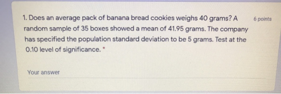 6 points 1. Does an average pack of banana bread cookies weighs 40 grams? A random sample of 35 boxes showed a mean of 41.95