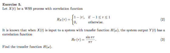 Exercise 5. Let X(t) be a WSS process with correlation function 1-Irl, if-1-1S1 0,otherwise. Rx(T) = It is known that when X (t) is input to a system with transfer function H(), the system output Y(t) has a correlation function Ry(T) sin TT = =-TT Find the transfer function H(u