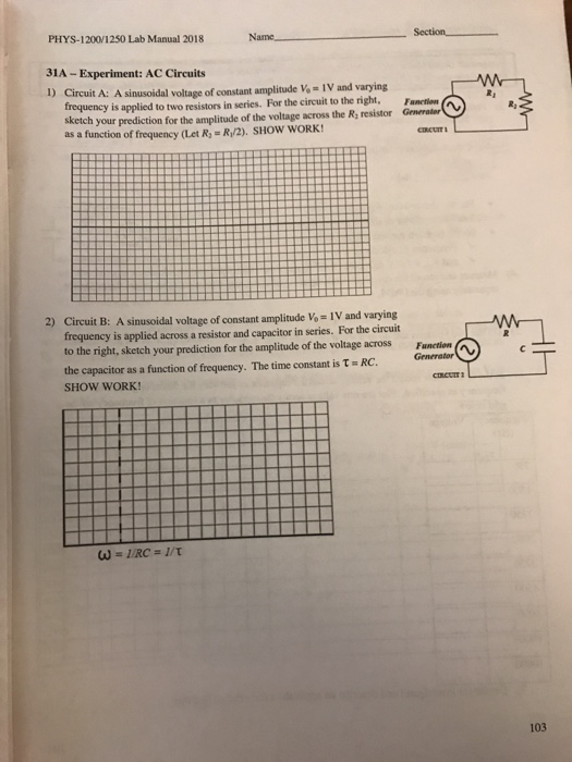 Section_ PHYS. I 2001 250 Lab Manual 2018 Name 31A- Experiment: AC Circuits D Circuit A: A sinusoidal voltage of constant amplitude V IV and varying frequency is applied to two resistors in series. For the circuit to the right,F sketch your anectlou Grnerater prediction for the amplitude of the voltage across the Ry resistor R/2). SHOW WORK! CIRCUITI as a function of frequency (Let R 2) Circuit B: A sinusoidal voltage of constant amplitude Vo- IV and varying frequency is applied across a resistor and capacitor in series. For the circuit to the right, sketch your prediction for the amplitude of the voltage across the capacitor as a function of frequency. The time constant is RC SHOW WORK! Generator 103