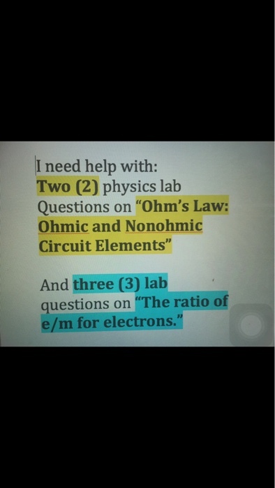 I need help with: Two (2) physics lab Questions on Ohms Law: Ohmic and Nonohmic Circuit Elements And three (3) lab questions on The ratio of e/ m for electrons.
