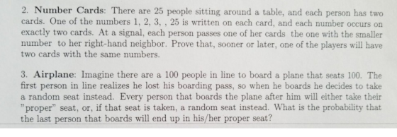 2. Number Cards: There are 25 people sitting around a table, and each person has two cards. One of the numbers 1, 2, 3, , 25 is written on each card, and each number occurs on exactly two cards. At a signal, each person passes one of her cards the one with the smaller number to her right-hand neighbor. Prove that, sooner or later, one of the players will have two cards with the same numbers. 3. Airplane: Imagine there are a 100 people in line to board a plane that seats 100. The first person in line realizes he lost his boarding pass, so when he boards he decides to take a random seat instead. Every person that boards the plane after him will either take their proper seat, or, if that seat is taken, a random seat instead. What is the probability that the last person that boards will end up in his/her proper seat?