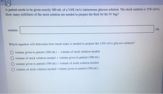 A patient needs to be given exactly 500 mL of a 5.0% (w/v) intravenous glucose solution. The stock solution is 35% (w/v). How