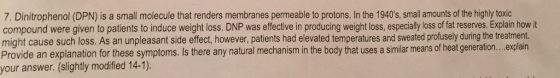 (DPN) is a small molecule that renders membranes permeable to protons. In the 1940s, small amounts of the highly toxic compound were given to patients to induce weight loss. DNP was effective in producing weight loss, especially loss of fat reserves. Explain how it might cause such loss. As an unpleasant side effect, however, patients had elevated temperatures and sweated profusely during the treatment Provide an explanation for these symptoms. Is there any natural mechanism body a similar means of heat generation... explain your answer. (slightly modified 14-1).