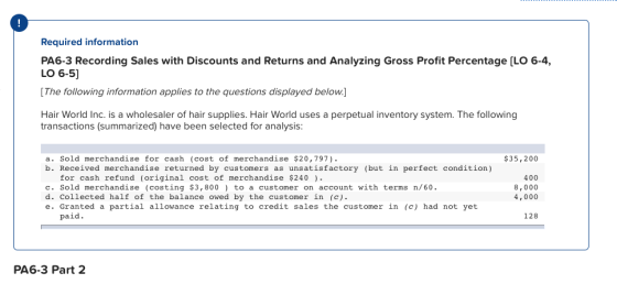 Required information g Sales with Discounts and Returns and Analyzing Gross Profit Percentage [LO 6-4, LO 6-5] [The following information applies to the questions displayed below. Hair World Inc. is a wholesaler of hair supplies. Hair World uses a perpetual inventory system. The following transactions (summarized) have been selected for analysis: a. Sold merchandise for cash (cost of merchandise $20,797) b. Received merchandise returned by customers as unsatisfactory (but in perfect condition) $35,200 for cash refund (original cost of merchandise $240 c. Sold merchandise (costing $3,800 to a customer on account with terms n/60. d. Collected half of the balance owed by the customer in (c) e. Granted a partial allowance relating to credit sales the customer in (c) had not yet 400 8,000 4,000 paid. 128 PA6-3 Part 2