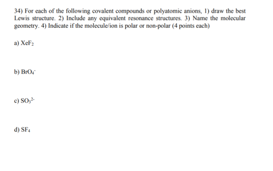 34) For each of the following covalent compounds or polyatomic anions, 1) draw the best Lewis structure. 2) Include any equivalent resonance structures. 3) Name the molecular geometry. 4) Indicate if the molecule/ion is polar or non-polar (4 points each) a) XeF2 b) BrO4 c) SO32- d) SF4