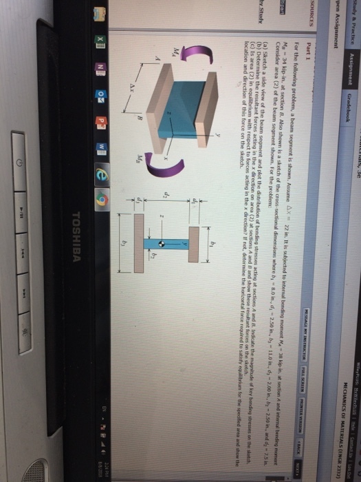 MECHANICS OF MATERIALS (ENGR 2332) Assignment Part 1 and d - Consider area (2) of the beam segment shown. For the problem: (a) Sketch a side view of the beam segment and plot the distribution of bending stresses acting at sections A and I, Indicate the magnitude of key bending stresses on the sketdh С ls area ) in equilibrium with respect to torom acting in the x direction? If not, determine the horizontal force required to satisfy ead r um fo the i ed area and show the location and direction of this force on the sketch. d2 Mg TOSHIBA