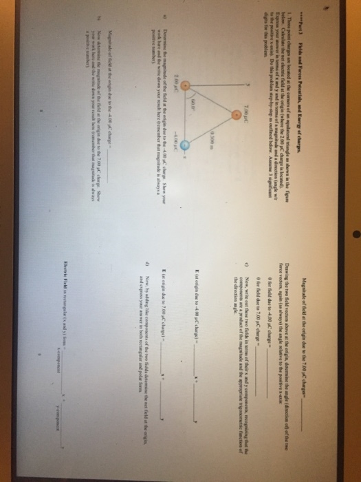 Part3 triangle as shewn in the figu Dawing the two ield vecton above at the origin, datermine the angle (disectin o) ofthe two force vedtens, again (as always) the angke selative to the posiive s- below e for field due te 4.00 uC change 0 fer field doe to 7.00 pC cherge- componens ane a prodact of the magsitale and the appropriase trigosometric functios of digits for ths problem c)Now, wrie out these two fields in raw of theirs and y componenta, eognining that the 2.00 pc 0) Now, by addng hike composents of the two fidds detennine the net feld at the origin and express your anw wer in both rectangalar and pola form