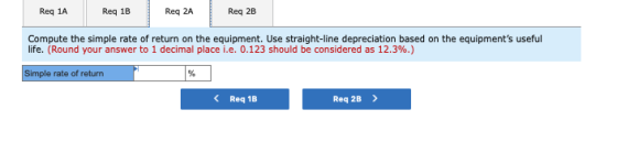 Req 1A Req 18 Req 2A Req 2B Compute the simple rate of return on the equipment. Use straight-line depreciation based on the e