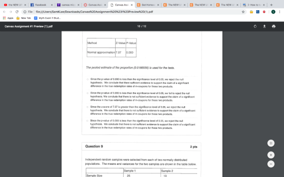 ← → AppNew TabMyth Exam 1 Stud.. Canvas Assignment #1 Preview (1).pdf C D File l file:///Users/SamKLee/Downloads/Canvas%20Assignment%20%231%20Preview%20(1).pdf 10 12 Method Value P-Val Normal approximatio7.07 0.000 The pooled estimate of the proportion (0.0166556) is used for the tests. Since the p-value of 0.000 is less than the significance level of 0.05, we reject the null hypothesis. We conclude that there sufficient evidence to support the claim of a significant dilfferencs in the true redemption rates of m-coupons for these two products. Since the p-value of 0.000 is less than the significance level of 0.05, we fail to reject the null hypothesis. We conclude that there is not sufficient evidence to support the claim of a significant difference in the true redamption rates of m-coupons for these two products. Sinca the 2-score ol 7.07 is greater than the significance level of 0.05, we reject the null hypothesis. We conclude that there is not sufficient evidence to support the claim of a significant difference in the true redemption rates of m-coupons for these two products. o Since the p-value of 0.000 is less than the significance level of 0.05, we reject the nul hypothesls. We conclude that there is not sufficient evidence to support the cla m of a significant difference in the true redemption rates of m-coupons for these two products. Question 9 2 pts Independent random samples were selected from each of two normally distributed populations. The means and variances for the two samples are shown in the table below Sample 1 Sample 2 Sample Size 25 13