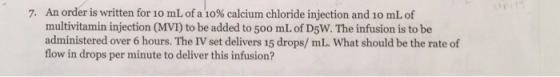 An order is written for 10 mL of a 10% calcium chloride injection and 10 mL of multivitamin injection (MVI) to be added to 50o mL of D5W. The infusion is to be administered over 6 hours. The Ⅳset delivers 15 drops/ mL. what should be the rate of flow in drops per minute to deliver this infusion? 7.