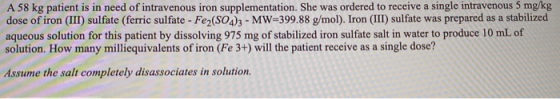 A 58 kg patient is in need of intravenous iron supplementation. She was ordered to receive a single intravenous 5 mg/kg dose