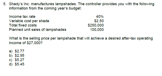 5. Shadys Inc. manufactures lampshades. The controller provides you with the following information from the coming years budget: Income tax rate Variable cost per shade Total fixed costs Planned unit sales of lampshades 40% $2.50 $250,000 100,000 What is the selling price per lampshade that will achieve a desired after-tax operating income of $27,000? a) $2.77 b) $2.95 c) $5.27 d) $5.45