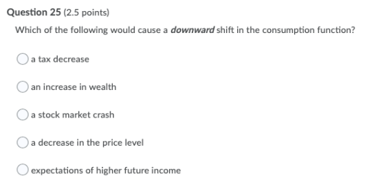 Question 25 (2.5 points) Which of the following would cause a downward shift in the consumption function? a tax decrease an i