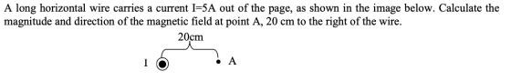 A long horizontal wire carries a current I=5A out of the page, as shown in the image below. Calculate the magnitude and direc