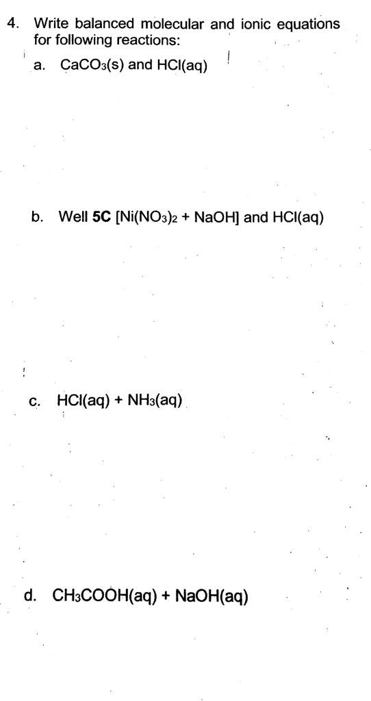4. Write balanced molecular and ionic equations for following reactions: a. CaCOs(s) and HCI(aq) b. Well 5CINi(NO32 NaOH and HCl(aq) c. HCI(aq) NH3(aq) d. CH3COOH(aq)+ NaOH(aq)