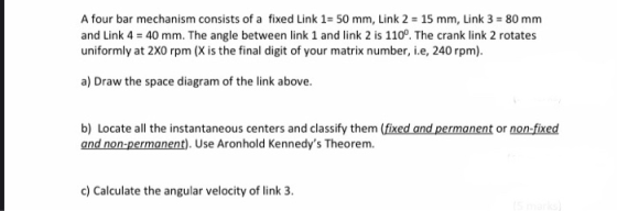A four bar mechanism consists of a fixed Link 1= 50 mm, Link 2 = 15 mm, Link 3 = 80 mm and Link 4 = 40 mm. The angle between