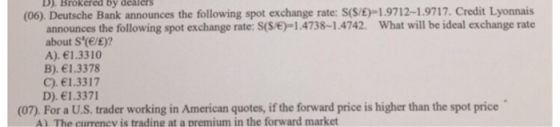 D). Brokered by dealers (06). Deutsche Bank announces the following spot exchange rate: S(S/E)-1.9712-1.9717. Credit Lyonnais announces the following spot exchange rate: S(S/6-1.4738-1.4742. What will be ideal exchange rate about S(e/E)? A). 1.3310 B). 1.3378 C). 1.3317 D). 1.3371 (07). For a U.S. trader working in American quotes, if the forward price is higher than the spot price A) The currency is trading at a premium in the forward market