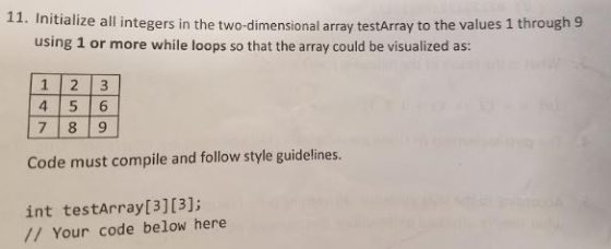11. Initialize a integers in the two-dimensional array testArray to the values 1 through 9 using 1 or more while loops so that the array could be visualized as: 1 2 3 LA 5 6 7 8 9 Code must compile and follow style guidelines. int Your code below here