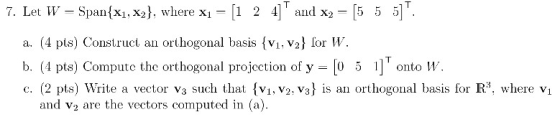 7. Let W = Span{x1, x2}, where x1 = [1 2 4] and X2 – [5 5 5] a. (4 pts) Construct an orthogonal basis {V1, V2} for W. b. (4
