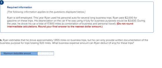 9 Required information The following information applies to the questions displayed below. Ryan is self-employed. This year Ryan used his personal auto for several long business trips. Ryan paid $2,000 for gasoline on these trips. His depreciation on the car if he was using it fully for business purposes would be $3,600. During the year, he drove his car a total of 17,900 miles (a combination of business and personal travel). (Do not round intermediate calculations. Round your final answer to the nearest dollar amount.) b. Ryan estimates that he drove approximately 1,855 miles on business trips, but he can only provide written documentation of the business purpose for trips totaling 920 miles. What business expense amount can Ryan deduct (if any) for these trips? Maximum deductible amount
