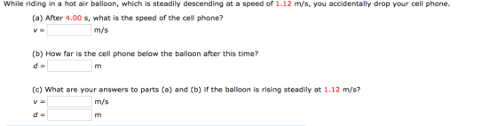 While riding in a hot air balloon, which is steadily descending at a speed of 1.12 m/s, you accidentally drop your cell phone. (a) After 4.00 s, what is the speed of the cell phone? m/s (b) How far is the cell phone below the balloon after this time? (c) What are your answers to parts (a) and (b) if the balloon is rising steadily at 1.12 m/s? m/s