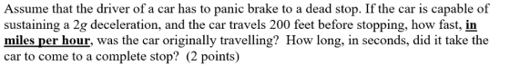 Assume that the driver of a car has to panic brake to a dead stop. If the car is capable of sustaining a 2g deceleration, and the car travels 200 feet before stopping, how fast, in nds, did it take the car to come to a complete stop? (2 points)