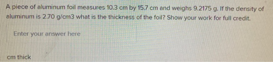 A piece of aluminum foil measures 10.3 cm by 15.7 cm and weighs 9.2175 g. If the density of aluminum is 2.70 g/cm3 what is th