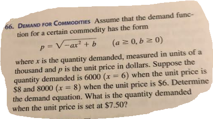 66. DEMAND FOR COMMODITIES Assume that the demand func tion for a certain commodity has the form ax+ where x is the quantity demanded, measured in units of a thousand and p is the unit price in dollars. Suppose the quantity demanded is 6000 ( 6) when the unit price is $8 and 8000 (x = 8) when the unit price is $6. Determine the demand equation. What is the quantity demanded when the unit price is set at $7.50?