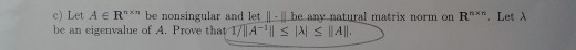 c) Let Ae Rn be nonsingular and let -be any natural matrix norm on R be an eigenvalue of A. Prove that 1/| A-1|| S AS 11A|l.