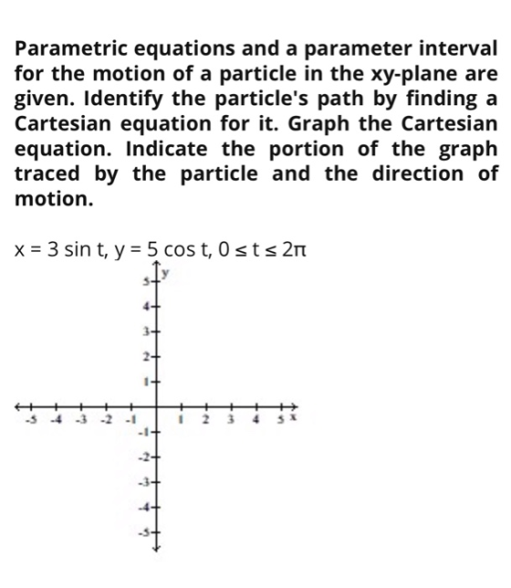 Parametric equations and a parameter interval for the motion of a particle in the xy-plane are given. Identify the particles
