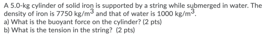 A 5.0-kg cylinder of solid iron is supported by a string while submerged in water. The density of iron is 7750 kg/m3 and that