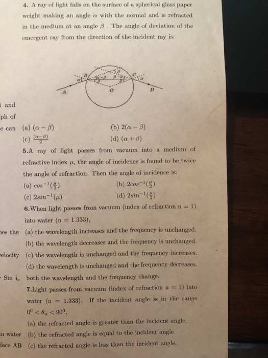 4. A ray of light falls on the surface of a spherical glass paper weight making an angle ? with the normal and is refracted in the medium at an angle ? . The angle of deviation of the emergent ray from the direction of the incident ray is: and ph of e can (a) (?-?) (c) (a28) 5.A ray of light passes from vacuum into a medium of refractive index ?, the angle of incidence is found to be twice the angle of refraction. Then the angle of incidence is: (a) cos 1() (c) 2sin-() (b) 2(?-?) (b) 2cos () (d) 2sin ( 1) 6.Wh into water (n 1.333), (a) the wavelength increases and the frequency is unchanged. (b) the wavelength decreases and the frequency is unchanged. (c) the wavelength is unchanged and the frequency increases. (d) the wavelength is unchanged and the frequency decreases. both the wavelength and the frequency change. 7.Light passes from vacuum (index of refraction n - 1) into water (n hen light passes from vacuum (index of refraction n es the elocity Sin ic 1.333). If the incident angle is in the range (a) the refracted angle is greater than the incident angle. n water (b) the refracted angle is equal to the incident angle face AB (c) the refracted angle is less than the incident angle.