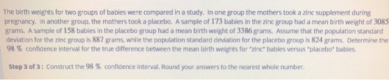 The birth weights for two groups of babies were compared in a study. In one group the mothers took a zinc supplement during p