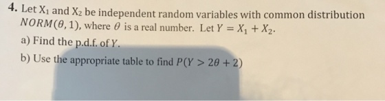 et Xi and X2 be independent random variables with common distribution NORM(8,1), where θ is a real number. Let Y = X1 + X a) Find the p.d.f. of Y. 4. L 2. b) Use the appropriate table to find P(Y> 20 + 2)