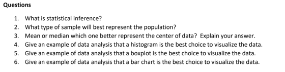 Questions 1. What is statistical inference? 2. What type of sample will best represent the population? 3. Mean or median which one better represent the center of data? Explain your answer. 4. Give an example of data analysis that a histogram is the best choice to visualize the data S. Give an example of data analysis that a boxplot is the best choice to visualize the data 6. Give an example of data analysis that a bar chart is the best choice to visualize the data.