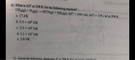 20. What is AS at 298 K for the following reaction? CH4(g) + N2(g) → HCN(g) + NH3(g); AH = 164.1 kJ; AGⓇ = 159.1 kJ at 298 K