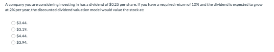 A company you are considering investing in has a dividend of $0.25 per share. If you have a required return of 10% and the di