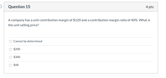 Question 15 4 pts A company has a unit contribution margin of $120 and a contribution margin ratio of 40%. What is the unit s