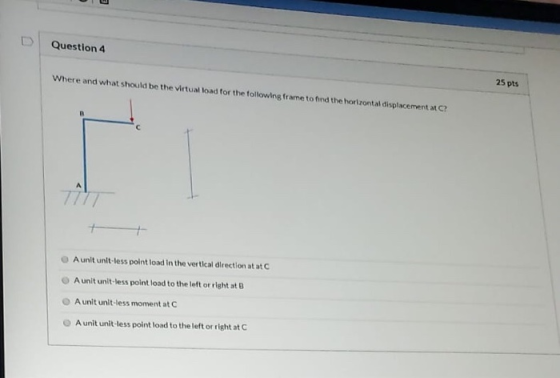 Question 4 Where and what should be the virtual load for the following frame to find the horizontal displacement at C? 25 pts