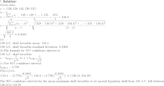 \\1.\: \textbf{\underline{Solution}:}\\\text{Given data,} \\x=\left ( 128,128,142,139,135\right ) \\ n=5\\ \bar{x}=\frac{\sum_{i=1}^{n} x_i}{n}=\frac{128+128+...+135}{5}=\frac{672}{5}=134.4 \\ s=\sqrt{\frac{\sum_{i=1}^{n}(x_i-\bar{x})^2}{n-1}}=\sqrt{\frac{(128-134.4)^2+(128-134.4)^2+...+(135-134.4)^2}{(5-1)}}\\\:\:\: =\sqrt{\frac{161.2}{4}}\approx 6.3482 \\(a)\\\text{150 A.C. skull breadths mean: 134.4} \\\: \text{150 A.C. skull breadths standard deviation: 6.3482} \\(b)\text{The formula for 95\% confidence interval is:} \\\text{150 A.C. skull breadths:} \\\bar{x}-t_{0.025,4}\frac{s}{\sqrt{n}} \: \: to \: \:\bar{x}+t_{0.025,4}\frac{s}{\sqrt{n}} \\(c)\: \text{For 95\% confidence interval} \\t_{0.025,4}=2.776 \\Therefore, \\(134.4-(2.776)(\frac{6.3482}{\sqrt{5}}),134.4+(2.776)(\frac{6.3482}{\sqrt{5}}))\approx(126.52,142.28) \\\text{The 95\% confidence interval for the mean maximum skull breadths of all ancient Egyptian skull from 150 A.C. fall between}\\\: 126.52\: to \:142.28