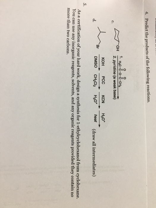 4. Predict the products of the following reactions o O 1. H3C-C-O-C-CH ?? C. d. DMSO CH2Ch H3 heat (draw all intermediates) 5. As a certification of your hard work, design a synthesis for 1-ethylcyclohexanol from cyclohexane. You can use any inorganic reagents, solvents, and any organic reagents provided they contain no more than two carbons.