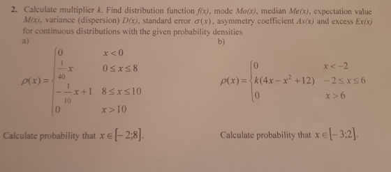 2. Calculate multiplier k. Find distribution function fox), mode Mo(x), median Me(x), expectation value Mir, variance (dispersion) D(x), standard error σ(x), asymmetry coefficient As(x) and excess Ex(x) for continuous distributions with the given probability densities a) b) 0 03xs8 0 r<-2 -x+1 83x310 x >6 10 x>10 Calculate probability that xe2:8] Calculate probability that x e -3:2]