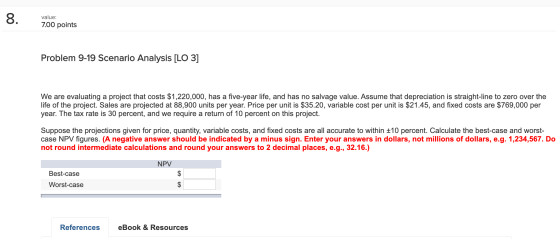 8. value: 7.00 points Problem 9-19 Scenario Analysis [LO 3] We are evaluating a project that costs $1,220,000, has a five-yea