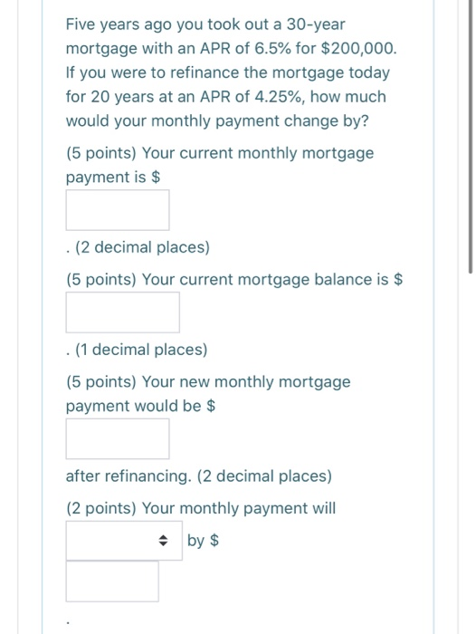 Five years ago you took out a 30-year mortgage with an APR of 6.5% for $200,000. If you were to refinance the mortgage today